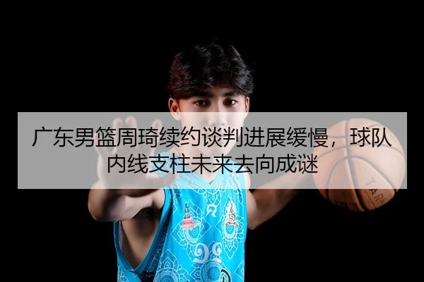 广东男篮周琦续约谈判进展缓慢，球队内线支柱未来去向成谜