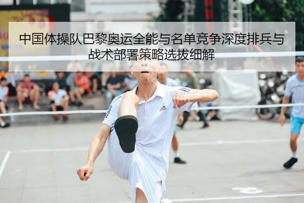 中国体操队巴黎奥运全能与名单竞争深度排兵与战术部署策略选拔细解